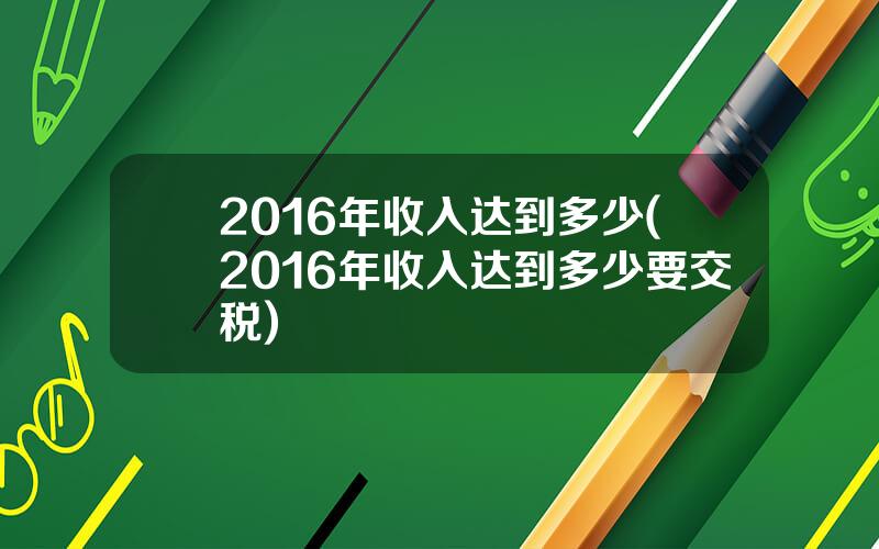 2016年收入达到多少(2016年收入达到多少要交税)