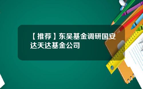 【推荐】东吴基金调研国安达天达基金公司