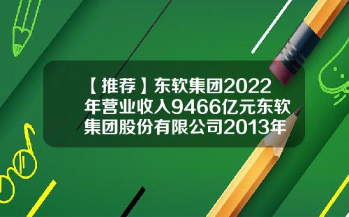 【推荐】东软集团2022年营业收入9466亿元东软集团股份有限公司2013年报