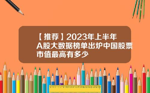 【推荐】2023年上半年A股大数据榜单出炉中国股票市值最高有多少