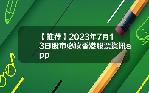 【推荐】2023年7月13日股市必读香港股票资讯app