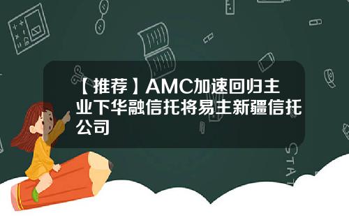 【推荐】AMC加速回归主业下华融信托将易主新疆信托公司