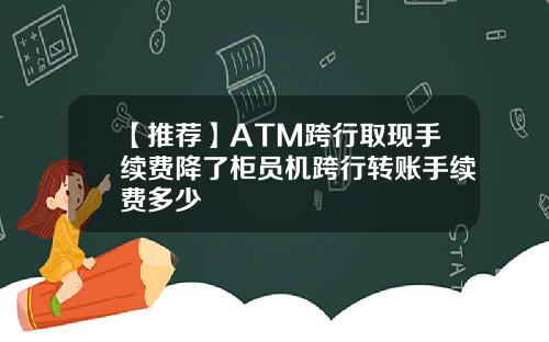 【推荐】ATM跨行取现手续费降了柜员机跨行转账手续费多少