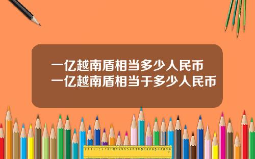 一亿越南盾相当多少人民币一亿越南盾相当于多少人民币