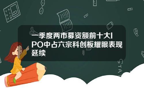 一季度两市募资额前十大IPO中占六宗科创板耀眼表现延续