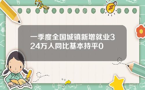 一季度全国城镇新增就业324万人同比基本持平0