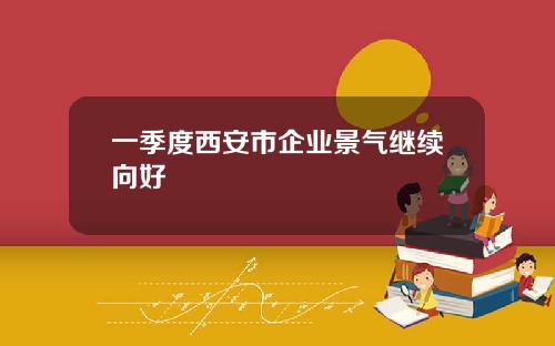 一季度西安市企业景气继续向好