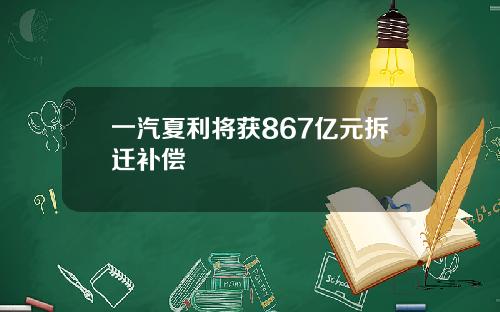 一汽夏利将获867亿元拆迁补偿