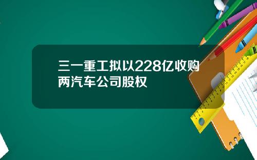 三一重工拟以228亿收购两汽车公司股权