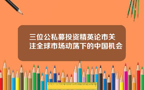 三位公私募投资精英论市关注全球市场动荡下的中国机会