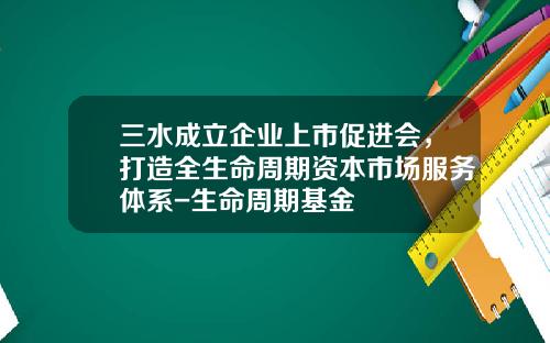 三水成立企业上市促进会，打造全生命周期资本市场服务体系-生命周期基金