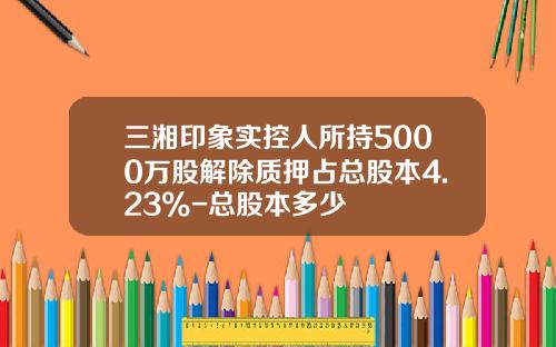 三湘印象实控人所持5000万股解除质押占总股本4.23%-总股本多少