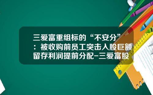 三爱富重组标的“不安分”：被收购前员工突击入股巨额留存利润提前分配-三爱富股份有限公司