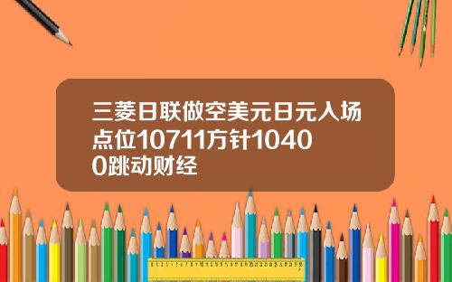 三菱日联做空美元日元入场点位10711方针10400跳动财经