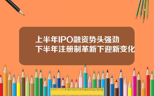 上半年IPO融资势头强劲下半年注册制革新下迎新变化