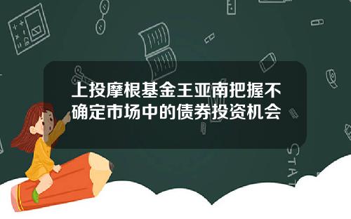 上投摩根基金王亚南把握不确定市场中的债券投资机会