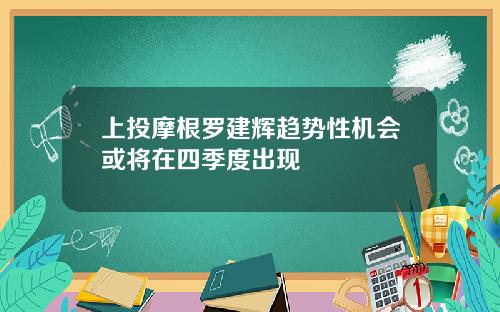 上投摩根罗建辉趋势性机会或将在四季度出现