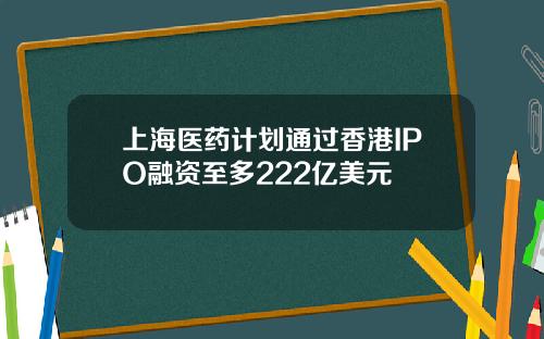 上海医药计划通过香港IPO融资至多222亿美元