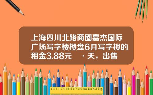 上海四川北路商圈嘉杰国际广场写字楼楼盘6月写字楼的租金3.88元㎡·天，出售价格35024元㎡-上海捷胜置业有限公司