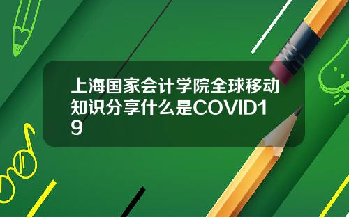 上海国家会计学院全球移动知识分享什么是COVID19