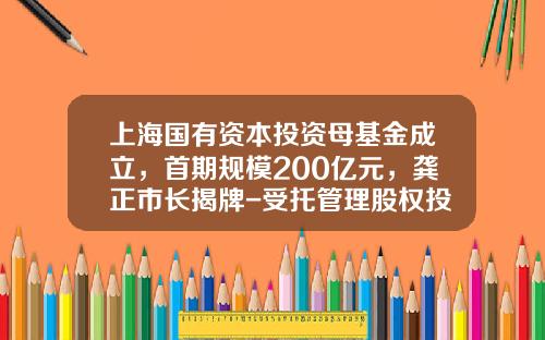 上海国有资本投资母基金成立，首期规模200亿元，龚正市长揭牌-受托管理股权投资基金