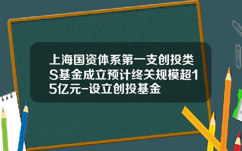 上海国资体系第一支创投类S基金成立预计终关规模超15亿元-设立创投基金