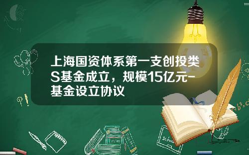 上海国资体系第一支创投类S基金成立，规模15亿元-基金设立协议