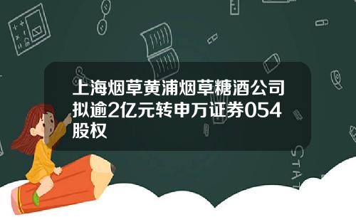 上海烟草黄浦烟草糖酒公司拟逾2亿元转申万证券054股权