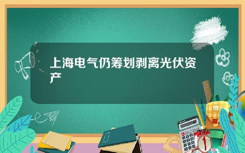 上海电气仍筹划剥离光伏资产