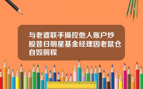 与老婆联手操控他人账户炒股昔日明星基金经理因老鼠仓自毁前程