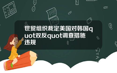 世贸组织裁定美国对韩国quot双反quot调查措施违规