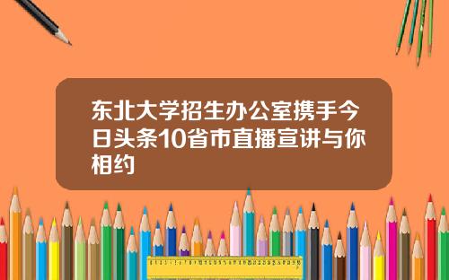 东北大学招生办公室携手今日头条10省市直播宣讲与你相约