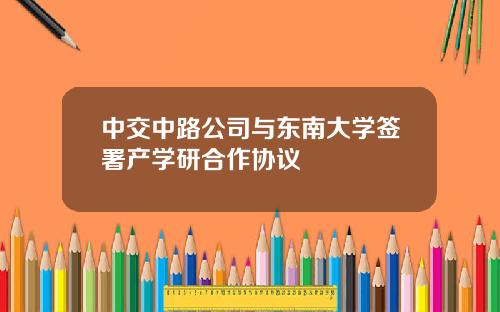 中交中路公司与东南大学签署产学研合作协议