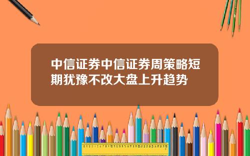 中信证券中信证券周策略短期犹豫不改大盘上升趋势