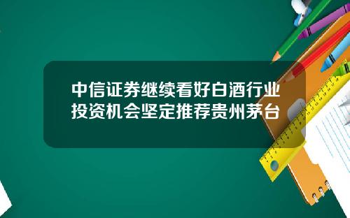 中信证券继续看好白酒行业投资机会坚定推荐贵州茅台