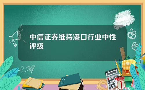 中信证券维持港口行业中性评级