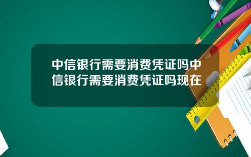 中信银行需要消费凭证吗中信银行需要消费凭证吗现在