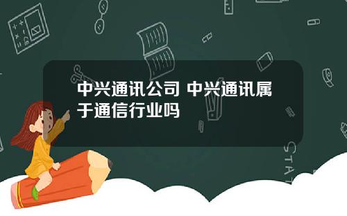 中兴通讯公司 中兴通讯属于通信行业吗