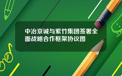 中冶京诚与紫竹集团签署全面战略合作框架协议图