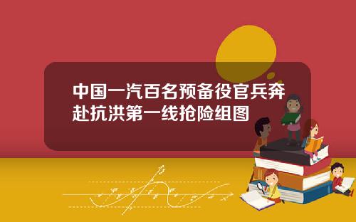 中国一汽百名预备役官兵奔赴抗洪第一线抢险组图