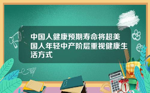 中国人健康预期寿命将超美国人年轻中产阶层重视健康生活方式