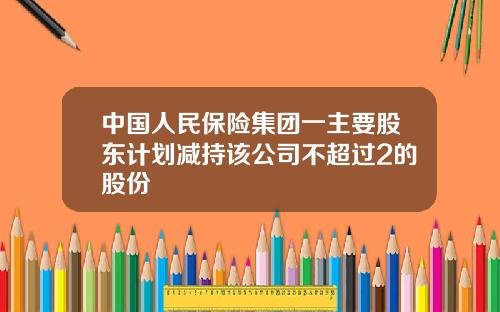 中国人民保险集团一主要股东计划减持该公司不超过2的股份