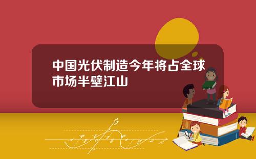 中国光伏制造今年将占全球市场半壁江山