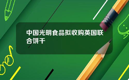 中国光明食品拟收购英国联合饼干