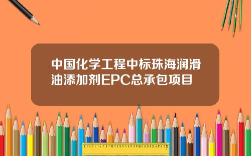 中国化学工程中标珠海润滑油添加剂EPC总承包项目