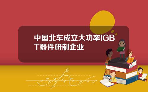 中国北车成立大功率IGBT器件研制企业