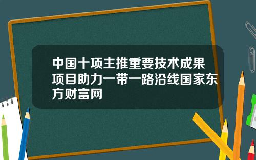 中国十项主推重要技术成果项目助力一带一路沿线国家东方财富网