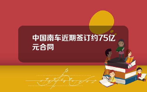 中国南车近期签订约75亿元合同