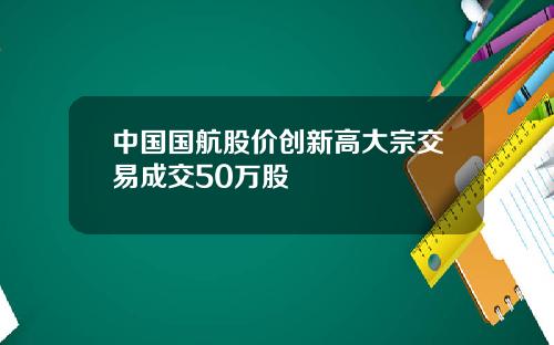 中国国航股价创新高大宗交易成交50万股