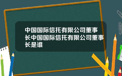 中国国际信托有限公司董事长中国国际信托有限公司董事长是谁